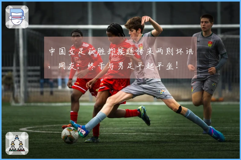 中国女足获胜却接连传来两则坏讯，网友：终于与男足平起平坐！