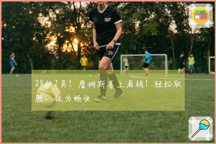 28胜2负！詹姆斯喜上眉梢！轻松取胜，极为畅快