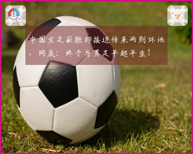 中国女足获胜却接连传来两则坏讯，网友：终于与男足平起平坐！
