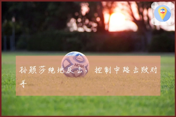 孙颖莎绝地反击，控制中路击败对手