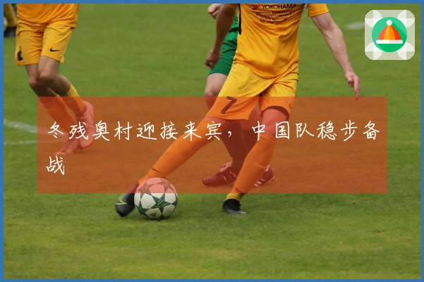 冬残奥村迎接来宾，中国队稳步备战