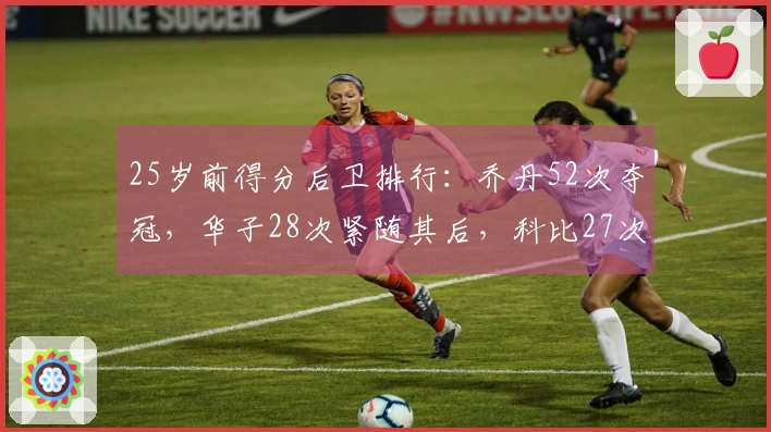 25岁前得分后卫排行：乔丹52次夺冠，华子28次紧随其后，科比27次名列第三
