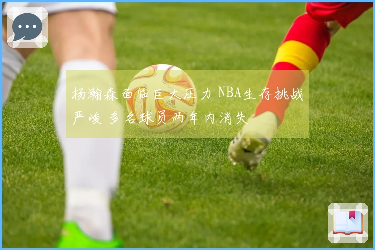 杨瀚森面临巨大压力 NBA生存挑战严峻 多名球员两年内消失