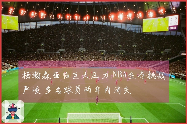 杨瀚森面临巨大压力 NBA生存挑战严峻 多名球员两年内消失