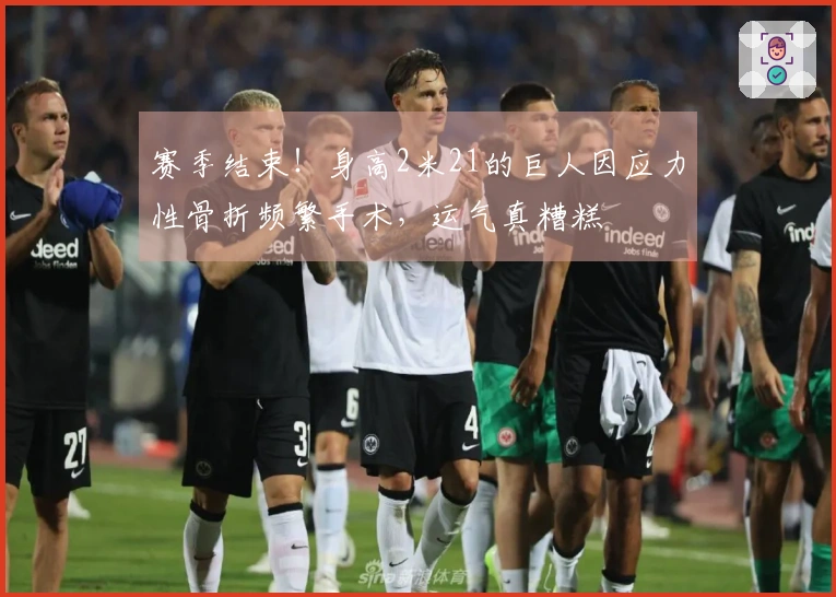 赛季结束！身高2米21的巨人因应力性骨折频繁手术，运气真糟糕