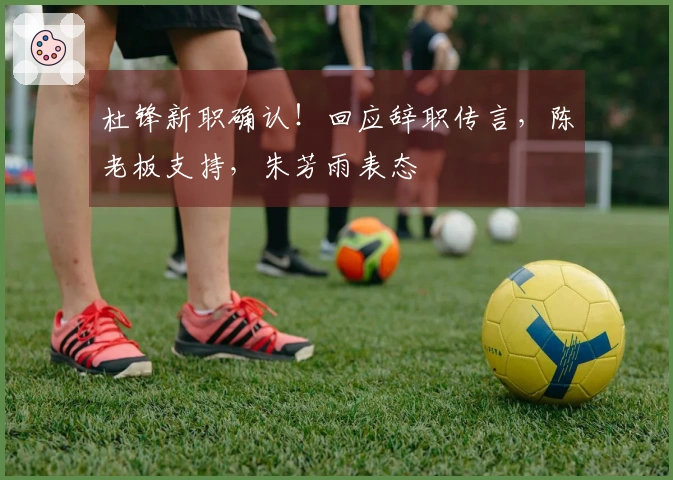 杜锋新职确认！回应辞职传言，陈老板支持，朱芳雨表态
