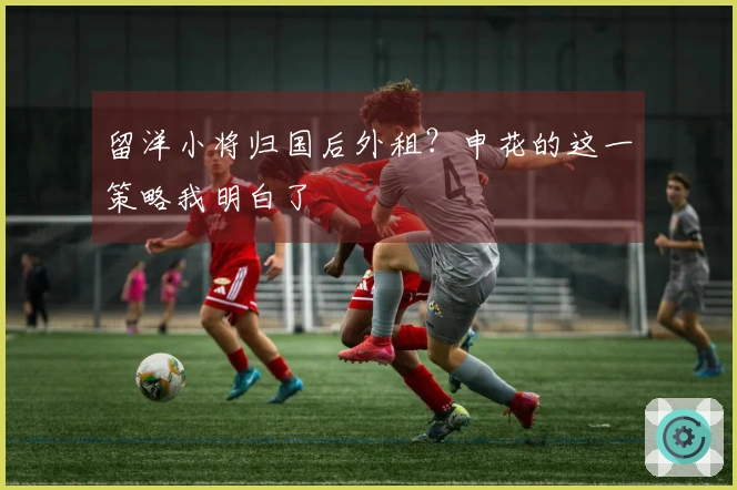 留洋小将归国后外租？申花的这一策略我明白了