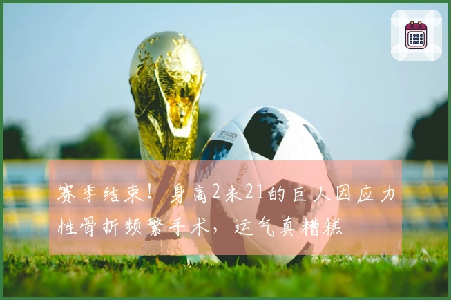 赛季结束！身高2米21的巨人因应力性骨折频繁手术，运气真糟糕