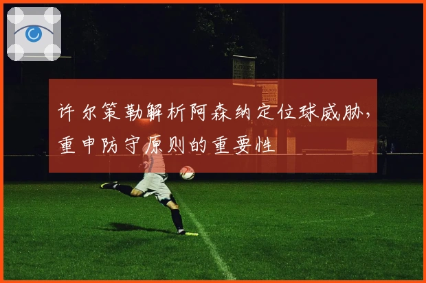 许尔策勒解析阿森纳定位球威胁，重申防守原则的重要性