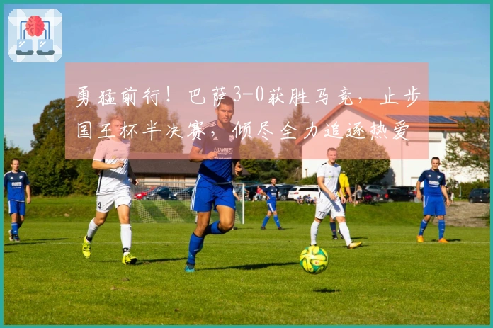 勇猛前行！巴萨3-0获胜马竞，止步国王杯半决赛，倾尽全力追逐热爱
